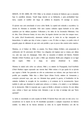 BERLÍN, 20 DE ABRIL DE 1945: Hitler se ha retirado al sistema de búnkeres que se encuentra
bajo la cancillería alemana. Traudl Junge duerme en su habitación, a gran profundidad bajo
tierra, cuando el temblor del fuego de artillería la despierta. El enemigo se acerca.
El ejército ruso está estrechando el cerco sobre Berlín. La capital está reducida a escombros. La
derrota de Alemania es inevitable. Sólo unos cuantos soldados siguen luchando en las calles
ayudados por las milicias populares Volkssturm y los niños de las Juventudes Hitlerianas. Uno
de ellos, Peter (Donevan Gunia), de trece años, ha logrado destruir con éxito dos tanques rusos.
Su padre (Karl Kranzkowski), claramente turbado por la visión de su hijo manejando un
lanzacohetes, le suplica que deje el arma y regrese a casa. El chico se niega y su padre avisa al
pequeño grupo de milicianos de que todo está perdido y que en pocos días estarán todos muertos.
Mientras, en el búnker de Hitler, su amante, Eva Braun (Juliane Köhler), está preparando la
celebración del 56 aniversario del Führer. Los dirigentes del régimen nazi se reúnen, por última
vez, ante una copa de champagne. Entre ellos se encuentra el ministro del Interior, Heinrich
Himmler (Ulrich Noethen), que le pide a Hitler que abandone Berlín para refugiarse en un lugar
más seguro. Hitler se niega, no piensa abandonar la ciudad..
Mientras la ciudad arde sobre sus cabezas, Hitler y su ministro de Propaganda, Josef Goebbels
(Ulrich Matthes) siguen esperando una victoria final. Hitler ordena a lo que queda de su ejército
que regrese a Berlín. Sus generales no sólo no contravienen sus órdenes, sino que hacen todo lo
posible por cumplirlas. Hitler dice a Albert Speer (Heino Ferch), ministro de Armamento y
consejero personal suyo, que, una vez Alemania haya ganado la guerra, el bombardeo de las
ciudades facilitaría la recogida de los escombros y el comienzo de la reconstrucción. Speer
también le pide que abandone la capital para salvarse a sí mismo, a la ciudad y a sus habitantes
de la destrucción. Hitler le responde que o gana en Berlín o afrontará su derrota. En este último
caso, ordena a Speer que destruya toda Alemania y que no deje al enemigo más que "tierra
quemada".
La lucha es encarnizada en cada esquina de Berlín. El Ejército Rojo está cada vez más cerca. Los
escuadrones de la muerte de las SS deambulan ejecutando a cualquier sospechoso de haberse
rendido. La última de las fuerzas alemanas se retira de la capital llevándose con ella los
 