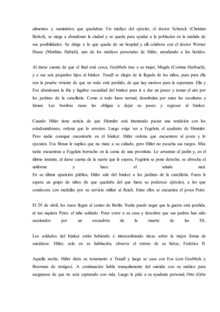 alimentos y suministros que quedaban. Un médico del ejército, el doctor Schenck (Christian
Berkel), se niega a abandonar la ciudad y se queda para ayudar a la población en la medida de
sus posibilidades. Se dirige a lo que queda de un hospital y allí colabora con el doctor Werner
Haase (Matthias Habich), uno de los médicos personales de Hitler, atendiendo a los heridos.
Al darse cuenta de que el final está cerca, Goebbels trae a su mujer, Magda (Corinna Harfouch),
y a sus seis pequeños hijos al búnker. Traudl se alegra de la llegada de los niños, pues para ella
son la prueba viviente de que no todo está perdido, de que hay motivos para la esperanza. Ella y
Eva abandonan la fría y lúgubre oscuridad del búnker para ir a dar un paseo y tomar el aire por
los jardines de la cancillería. Como si todo fuera normal, deambulan por entre las esculturas y
fuman. Las bombas rusas las obligan a dejar su paseo y regresar al búnker.
Cuando Hitler tiene noticia de que Himmler está intentando pactar una rendición con los
estadounidenses, ordena que lo arresten. Luego exige ver a Fegelein, el ayudante de Himmler.
Pero nadie consigue encontrarlo en el búnker. Hitler ordena que encuentren al joven y lo
ejecuten. Eva Braun le suplica que no mate a su cuñado, pero Hitler no escucha sus ruegos. Más
tarde encuentran a Fegelein borracho en la cama de una prostituta. Lo arrastran al jardín y, en el
último instante, al darse cuenta de la suerte que le espera, Fegelein se pone derecho, se abrocha el
uniforme y hace el saludo nazi.
En su última aparición pública, Hitler sale del búnker a los jardines de la cancillería. Fuera le
espera un grupo de niños (lo que quedaba del que fuera su poderoso ejército), a los que
condecora con medallas por su servicio militar al Reich. Entre ellos se encuentra el joven Peter.
El 29 de abril, los rusos llegan al centro de Berlín. Nadie puede negar que la guerra está perdida,
ni tan siquiera Peter, el niño soldado. Peter corre a su casa y descubre que sus padres han sido
asesinados por un escuadrón de la muerte de las SS.
Los soldados del búnker están bebiendo e intercambiando ideas sobre la mejor forma de
suicidarse. Hitler, solo en su habitación, observa el retrato de su héroe, Federico II.
Aquella noche, Hitler dicta su testamento a Traudl y luego se casa con Eva (con Goebbels y
Boorman de testigos). A continuación habla tranquilamente del suicidio con su médico para
asegurarse de que no será capturado con vida. Luego le pide a su ayudante personal, Otto (Götz
 