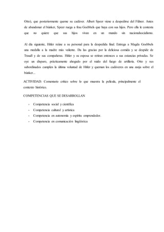 Otto), que posteriormente queme su cadáver. Albert Speer viene a despedirse del Führer. Antes
de abandonar el búnker, Speer ruega a frau Goebbels que huya con sus hijos. Pero ella le contesta
que no quiere que sus hijos vivan en un mundo sin nacionalsocialismo.
Al día siguiente, Hitler reúne a su personal para la despedida final. Entrega a Magda Goebbels
una medalla a la madre más valiente. Da las gracias por la deliciosa comida y se despide de
Traudl y de sus compañeras. Hitler y su esposa se retiran entonces a sus estancias privadas. Se
oye un disparo, prácticamente ahogado por el ruido del fuego de artillería. Otto y sus
subordinados cumplen la última voluntad de Hitler y queman los cadáveres en una zanja sobre el
búnker...
ACTIVIDAD: Comentario crítico sobre lo que muestra la película, principalmente el
contexto histórico.
COMPETENCIAS QUE SE DESARROLLAN
- Competencia social y científica
- Competencia cultural y artística
- Competencia en autonomía y espíritu emprendedor.
- Competencia en comunicación lingüística
 