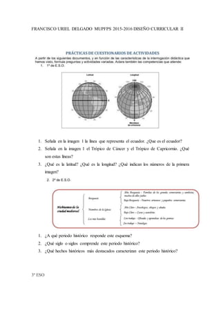 FRANCISCO URIEL DELGADO MUPFPS 2015-2016 DISEÑO CURRICULAR II
1. Señala en la imagen 1 la línea que representa el ecuador. ¿Que es el ecuador?
2. Señala en la imagen 1 el Trópico de Cáncer y el Trópico de Capricornio. ¿Qué
son estas líneas?
3. ¿Qué es la latitud? ¿Qué es la longitud? ¿Qué indican los números de la primera
imagen?
1. ¿A qué periodo histórico responde este esquema?
2. ¿Qué siglo o siglos comprende este periodo histórico?
3. ¿Qué hechos históricos más destacados caracterizan este periodo histórico?
3º ESO
 