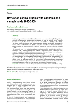 Cannabinoids 2010;5(special issue):1-21




Review

Review on clinical studies with cannabis and
cannabinoids 2005-2009
Arno Hazekamp, Franjo Grotenhermen
Institute Biology Leiden, Leiden University, The Netherlands
nova-Institut, Chemiepark Knapsack, Industriestraße, D-50354 Hürth, Germany


            Abstract
            To date, a large number of controlled clinical trials have been done evaluating the therapeutic ap-
            plications of cannabis and cannabis-based preparations. In 2006, an excellent review was pub-
            lished, discussing the clinical trials performed in the period 1975 to June 2005 [Ben Amar 2006].
            The current review reports on the more recent clinical data available. A systematic search was per-
            formed in the scientific database of PubMed, focused on clinical studies that were randomized,
            (double) blinded, and placebo-controlled. The period screened was from July 1, 2005 up to August
            1, 2009.
            The key words used were: cannabis, marijuana, marihuana, hashish, cannabinoid(s), tetrahydro-
            cannabinol, THC, CBD, dronabinol, Marinol, nabilone, Cannador and Sativex. For the final selec-
            tion, only properly controlled clinical trials were retained. Open-label studies were excluded, ex-
            cept if they were a direct continuation of a study discussed here.
            Thirty-seven controlled studies evaluating the therapeutic effects of cannabinoids were identified.
            For each clinical trial, the country where the project was held, the number of patients assessed, the
            type of study and comparisons done, the products and the dosages used, their efficacy and their
            adverse effects are described. Based on the clinical results, cannabinoids present an interesting
            therapeutic potential mainly as analgesics in chronic neuropathic pain, appetite stimulants in de-
            bilitating diseases (cancer and AIDS), as well as in the treatment of multiple sclerosis.
            Keywords: cannabinoids, cannabis, therapeutic potential, controlled clinical trial, efficacy, safety


This article can be downloaded, printed and distributed freely for any non-commercial purposes, provided the original work is prop-
erly cited (see copyright info below). Available online at www.cannabis-med.org

Author's address: Arno Hazekamp, ahazekamp@rocketmail.com




Introduction and Method                                                formed with cannabis and cannabinoids over the period
                                                                       1975 to June 2005.The review presented here reports
There is a growing number of clinical studies that indi-               on the period following this, discussing the clinical
cate that cannabis or single cannabinoids may have                     trials published since then. Together, these two reviews
medicinal value for certain diseases and under certain                 can provide a convenient overview of clinical studies
conditions. In the period from 1975 to current, at least               over the last 34 years.
110 controlled clinical studies have been published,                   The methodology of this review has been adopted from
assessing well over 6100 patients suffering from a wide                Ben Amar [2006]. In order to assess the current know-
range of illnesses. Also the mechanisms of action are                  ledge on the therapeutic potential of Cannabis, phyto-
becoming increasingly clear since the discovery of the                 cannabinoids, and medicinal preparations directly
endocannabinoid system and its physiological func-                     based on phyto-cannabinoids, a systematic search was
tions.                                                                 performed in the scientific database of PubMed.
In 2006, the Canadian researcher Ben Amar published                    Hosted by the U.S. National Library of Medicine, this
a review discussing the results of clinical trials per-                database contains about 20 million scientific publica-

© International Association for Cannabinoid Medicines                                                                                 1
 