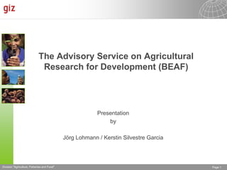 The Advisory Service on Agricultural
                              Research for Development (BEAF)




                                                          Presentation
                                                              by

                                             Jörg Lohmann / Kerstin Silvestre Garcia




Division "Agriculture, Fisheries and Food"                                             Page 1
 