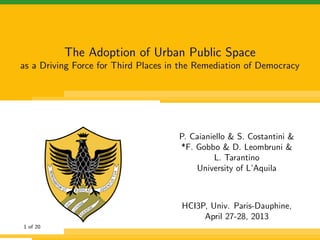 The Adoption of Urban Public Space
as a Driving Force for Third Places in the Remediation of Democracy
P. Caianiello & S. Costantini &
*F. Gobbo & D. Leombruni &
L. Tarantino
University of L’Aquila
HCI3P, Univ. Paris-Dauphine,
April 27-28, 2013
1 of 21
 