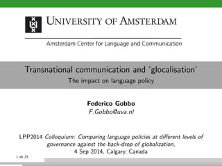 Transnational communication and `glocalisation' 
The impact on language policy 
Federico Gobbo 
F.Gobbo@uva.nl 
LPP2014 Colloquium: Comparing language policies at dierent levels of 
governance against the back-drop of globalization, 
4 Sep 2014, Calgary, Canada 
1 de 25 
 
