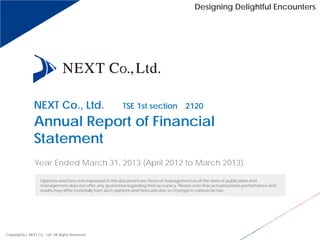 Designing Delightful Encounters
NEXT Co., Ltd. （TSE 1st section 2120）
Annual Report of Financial
Statement
Year Ended March 31, 2013 (April 2012 to March 2013)
Copyright(c) NEXT Co., Ltd. All Rights Reserved.
Opinions and forecasts expressed in this document are those of management as of the date of publication and
management does not offer any guarantee regarding their accuracy. Please note that actual business performance and
results may differ materially from such opinions and forecasts due to changes in various factors.
 