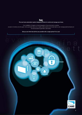he¡ 
The new home automation system designed by Came to control and manage your home. 
From installation of irrigation to thermal regulation of the environment, as well as 
actuation of shutters and entry gate. Home automation also turns on lights, safety systems and intruder alarms, also managing electrical loads and 
the technical alarms (gas leaks, water leaks). 
Did you ever think that all this was possible with a single partner? It is now! 
AUTOMATION 
LIGHTING 
REMOTE CONTROL 
SUPERVISION 
TECHNICAL ALARMS 
ANTI-INTRUSION 
SOUND 
DIFFUSION 
TEMPERATURE 
MANAGEMENT 
LOAD 
CONTROL 
L 
N 
A 
CON 
TE 
M 
9 
 