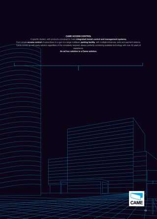 13 
CAME ACCESS CONTROL 
A specific division, with products conceived to make integrated transit control and management systems. 
From simple access control of subscribers to a gym to a large multilevel parking facility with multiple entrances, exits and payment stations. 
Came comes up with every solution regardless of the complexity required, always perfectly combining available technology with over 40 years of 
experience. 
An ad hoc solution is a Came solution. 
 