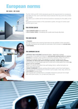 European norms 
EN 12453 - EN 12445 
The EN 12453 and EN 12445 standards specify the requirements for compliance 
and safety for their use in automated closure devices that may come into contact 
with people. 
They allow you to define all the technical solutions necessary for the safety of the 
user. 
Key points are the location of the automation system, the type of control used 
and the type of user. 
THE SYSTEM CAN BE 
• ON A PRIVATE AREA (and marked off) 
• ON A PUBLIC AREA or bordering with a public area though still private. 
THE USER CAN BE 
• TRAINED 
The user is trained when receiving instructions for the operation of the automation. 
Normally, the trained user actuates the automation that is located on a private area. 
• UNTRAINED 
THE COMMAND CAN BE 
• WITHOUT SELF-HOLDING (maintained action - dead man's control). 
The operator is activated only thanks to automatically resetting buttons or selector 
switches (for example, press a button to activate an operator. When the button is 
released, the operator stops). The operator is in the line of sight of the user. 
• SENDING OF IMPULSES WITH SYSTEM CONTROL FROM FIXED STATION. 
The command is of the impulse type and it is sent from a fixed station from which the 
system can be controlled. 
There is no need for the button to be self-holding, that is, neither the button nor 
switch reset automatically. 
• RADIO COMMAND (impulse sending without system control from fixed station). 
Each impulse sent corresponds to a function, such as open, close, stop, and so on. 
• AUTOMATIC (impulse-type). 
Each impulse sent corresponds to a complete manoeuvre cycle and not a single 
open and close function, i.e.: an open and close cycle. 
14 
 