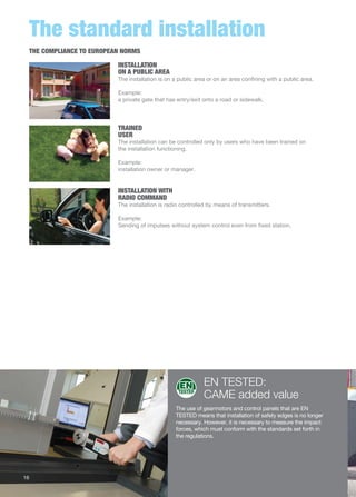 The standard installation 
INSTALLATION 
ON A PUBLIC AREA 
The installation is on a public area or on an area confining with a public area. 
Example: 
a private gate that has entry/exit onto a road or sidewalk. 
TRAINED 
USER 
The installation can be controlled only by users who have been trained on 
the installation functioning. 
INSTALLATION WITH 
RADIO COMMAND 
The installation is radio controlled by means of transmitters. 
Example: 
Sending of impulses without system control even from fixed station. 
EN TESTED: 
CAME added value 
Example: 
installation owner or manager. 
The use of gearmotors and control panels that are EN 
TESTED means that installation of safety edges is no longer 
necessary. However, it is necessary to measure the impact 
forces, which must conform with the standards set forth in 
the regulations. 
THE COMPLIANCE TO EUROPEAN NORMS 
16 
 