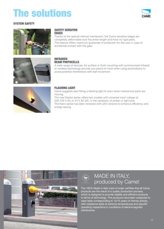 The solutions 
SAFETY SENSITIVE 
EDGES 
Thanks to the special internal mechanism, the Came sensitive edges are 
completely deformable over the entire length and have no rigid parts. 
This feature offers maximum guarantee of protection for the user in case of 
accidental contact with the gate. 
INFRARED 
BEAM PHOTOCELLS 
A wide range of devices, for surface or flush mounting with synchronised infrared 
or wireless technology provide you peace of mind when using automations to 
avoid potential interference with leaf movement. 
FLASHING LIGHT 
Came suggests also fitting a flashing light to warn when mechanical parts are 
moving. 
The new Dadoo series offers two models with universal input voltage at 
230-120 V AC or 24 V AC DC, in the variations of amber or light blue. 
The Kiaro series has been renewed with LED versions to enhance efficiency and 
energy saving. 
MADE IN ITALY, 
produced by Came! 
100% MADE IN ITALY CERTIFICATE 
ITPI.386 
GARANZIA QUALITÀ ORIGINALE 
The 100% Made in Italy mark of origin certifies that all Came 
products are the result of a quality production process, 
which is designed to provide reliable and efficient products 
in terms of technology. The products have been subjected to 
wear tests corresponding to 10/15 years of intense activity, 
with resistance tests at extreme temperatures and specific 
operating inspections in conditions of electromagnetic 
interference. 
SYSTEM SAFETY 
17 
 