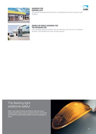 The flashing light: 
additional safety! 
Gard 4 and Gard 8 series are fitted to take the dome-shaped 
flashing light used to signal the boom movement 
and therefore guaranteeing safety during the passage to 
users. 
25 
BARRIERS FOR 
PARKING LOTS 
The simple and practical solution for controlling the access to pay-to-park 
facilities. 
DOUBLE OR SINGLE BARRIERS FOR 
THE INTENSIVE USE 
For managing parking facilities that see intensive use such as on company 
facilities, auto dealers and even private parking. 
 