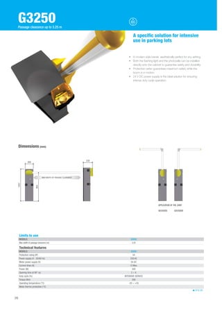 G3250 
Passage clearance up to 3.25 m 
Limits to use 
MODELS G3250 
Max width of passage clearance (m) 3.25 
Technical features 
MODELS G3250 
Protection rating (IP) 54 
Power supply (V - 50/60 Hz) 230 AC 
Motor power supply (V) 24 DC 
Current draw (A) 15 Max. 
Power (W) 300 
Opening time at 90° (s) 2 ÷ 6 
Duty cycle (%) INTENSIVE SERVICE 
Torque (Nm) 200 
Operating temperature (°C) -20 ÷ +55 
Motor thermo-protection (°C) - 
24 V DC 
Dimensions (mm) 
A specific solution for intensive 
use in parking lots 
• A modern style barrier, aesthetically perfect for any setting. 
• Both the flashing light and the photocells can be installed 
directly onto the cabinet to guarantee safety and durability. 
• Protective carter guarantees maximum safety while the 
boom is in motion. 
• 24 V DC power supply is the ideal solution for ensuring 
intense duty cycle operation. 
1007 
260 338 
884 
MAX WIDTH OF PASSAGE CLEARANCE 
26 
APPLICATION OF THE JOINT 
G03250SX G03250DX 
 