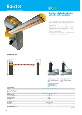 Gard 3 
The ideal solution for intensive 
vehicular traffic conditions 
• A modern style barrier, aesthetically perfect for any setting. 
• Built-in flashing dome light to ensure safety and durability 
over time. The photocells can be directly fitted into the 
barrier's cabinet. 
• Protective carter, in the version with G03002 round boom, 
guarantees maximum safety when the boom is in motion. 
• 24 V DC power supply is the ideal solution for ensuring 
intense duty cycle operation. 
• Available with special accessories for detachable boom to 
use in applications where safety is a priority. 
Dimensions (mm) 
Technical features 
MODELS G3000DX • G3000SX • G3000IDX • G3000ISX 
Protection rating (IP) 54 
Power supply (V - 50/60 Hz) 120 - 230 AC 
Motor power supply (V) 24 DC 
Current draw (A) 15 Max. 
Power (W) 300 
Opening time at 90° (s) 0.9 
Duty cycle (%) INTENSIVE SERVICE 
Torque (Nm) 200 
Operating temperature (°C) -20 ÷ +55 
Motor thermo-protection (°C) - 
24 V DC 
Limits to use 
MODELS G3000DX • G3000SX • G3000IDX • G3000ISX 
Max width of passage clearance (m) 2.75 
28 
Passage clearance up to 2.75 m 
1204 
332 
884 
340 
MAX WIDTH OF PASSAGE CLEARANCE 
884 
001G03000 - 001G03006 001G03005 
NOTES 
001G03006 - Basic detachable 
boom fitting bracket. 
Only for 001G03001 semi-oval 
boom 
001G03000 - Basic detachable 
boom fitting bracket. 
Only for 001G03002 round 
boom 
NOTES 
001G03005 - Plus detachable 
boom fitting bracket. 
Only for 001G03001 semi-oval 
boom 
 