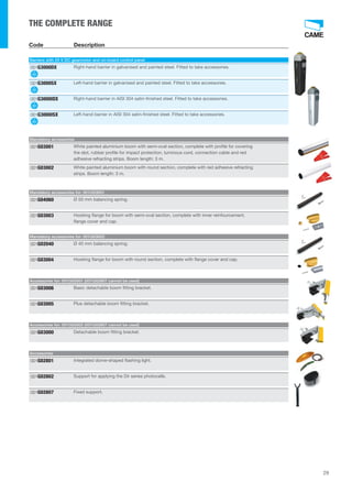 29 
THE COMPLETE RANGE 
Code Description 
Barriers with 24 V DC gearmotor and on-board control panel 
001G3000DX Right-hand barrier in galvanised and painted steel. Fitted to take accessories. 
001G3000SX Left-hand barrier in galvanised and painted steel. Fitted to take accessories. 
001G3000IDX Right-hand barrier in AISI 304 satin-finished steel. Fitted to take accessories. 
001G3000ISX Left-hand barrier in AISI 304 satin-finished steel. Fitted to take accessories. 
Mandatory accessories 
White painted aluminium boom with semi-oval section, complete with profile for covering 
the slot, rubber profile for impact protection, luminous cord, connection cable and red 
adhesive refracting strips. Boom length: 3 m. 
001G03001 
White painted aluminium boom with round section, complete with red adhesive refracting 
strips. Boom length: 3 m. 
001G03002 
Mandatory accessories for: 001G03001 
001G04060 Ø 50 mm balancing spring. 
Hooking flange for boom with semi-oval section, complete with inner reinfourcement, 
flange cover and cap. 
001G03003 
Mandatory accessories for: 001G03002 
001G02040 Ø 40 mm balancing spring. 
001G03004 Hooking flange for boom with round section, complete with flange cover and cap. 
Accessories for: 001G03001 (001G02807 cannot be used) 
001G03006 Basic detachable boom fitting bracket. 
001G03005 Plus detachable boom fitting bracket. 
Accessories for: 001G03002 (001G02807 cannot be used) 
001G03000 Detachable boom fitting bracket. 
Accessories 
001G02801 Integrated dome-shaped flashing light. 
001G02802 Support for applying the Dir series photocells. 
001G02807 Fixed support. 
 