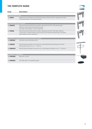 35 
THE COMPLETE RANGE 
Code Description 
Mechanical tripod turnstile 
Mechanical monodirectional turnstile (clockwise/counterclockwise) in galvanised and RAL 
7035 painted steel, with hydraulic damper. 
001PSAP01 
Electromechanical tripod turnstiles 
Electromechanical bidirectional turnstile in galvanised and RAL 7035 painted steel, 
featuring control board and hydraulic damper. 
Automatic tripod release in case of blackouts. 
001PSAP07N 
Electromechanical bidirectional turnstile in galvanised and RAL 7035 steel, featuring 
control board, hydraulic damper, high-luminosity LED bidirectional traffic light. Automatic 
tripod release in case of blackouts. 
001PSAP08 
Accessories for mechanical and electromechanical tripod turnstiles 
001PSOPSC01 Anti-panic arms with pressure joint. 
AISI 304 steel channeller with post and arc, galvanised steel fixing flange and chrome-plated 
plastic flange cover. H = 1,000 mm. 
001PSOPGO1 
001PSOPGO1X AISI 304 steel channeller with post and arc, fixing flange and flange cover. H = 1,000 mm. 
Accessories for: 001PSAP07N 
001PSOPCN03 Electronic counter. 
001PSOPSF03 LED traffic light with signalling display. 
 