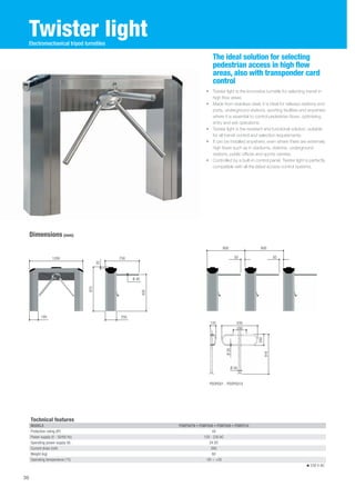 Twister light 
• Twister light is the innovative turnstile for selecting transit in 
high flow areas. 
• Made from stainless steel, it is ideal for railways stations and 
ports, underground stations, sporting facilities and anywhere 
where it is essential to control pedestrian flows, optimising 
entry and exit operations. 
• Twister light is the resistant and functional solution, suitable 
for all transit control and selection requirements. 
• It can be installed anywhere, even where there are extremely 
high flows such as in stadiums, stations, underground 
stations, public offices and sports centres. 
• Controlled by a built-in control panel, Twister light is perfectly 
compatible with all the latest access control systems. 
Dimensions (mm) 
The ideal solution for selecting 
pedestrian access in high flow 
areas, also with transponder card 
control 
Electromechanical tripod turnstiles 
800 800 
Technical features 
MODELS PSBPS07N • PSBPS08 • PSBPS09 • PSBPS10 
Protection rating (IP) 44 
Power supply (V - 50/60 Hz) 120 - 230 AC 
Operating power supply (V) 24 DC 
Current draw (mA) 260 
Weight (kg) 60 
Operating temperature (°C) -20 ÷ +55 
230 V AC 
1200 750 
830 
20 
195 250 
Ø 40 
970 
50 50 
PSOPG01 - PSOPG01X 
260 
916 
135 830 
280 
Ø 30 
Ø 50 
36 
 