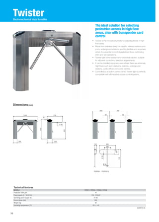 Twister 
• Twister is the innovative turnstile for selecting transit in high 
flow areas. 
• Made from stainless steel, it is ideal for railways stations and 
ports, underground stations, sporting facilities and anywhere 
where it is essential to control pedestrian flows, optimising 
entry and exit operations. 
• Twister light is the resistant and functional solution, suitable 
for all transit control and selection requirements. 
• It can be installed anywhere, even where there are extremely 
high flows such as in stadiums, stations, underground 
stations, public offices and sports centres. 
• Controlled by a built-in control panel, Twister light is perfectly 
compatible with all the latest access control systems. 
Dimensions (mm) 
The ideal solution for selecting 
pedestrian access in high flow 
areas, also with transponder card 
control 
Electromechanical tripod turnstiles 
800 800 
Technical features 
MODELS PST01 • PST02 • PST03 • PST04 
Protection rating (IP) 44 
Power supply (V - 50/60 Hz) 120 - 230 AC 
Operating power supply (V) 24 DC 
Current draw (mA) 260 
Weight (kg) 60 
Operating temperature (°C) -20 ÷ +55 
230 V AC 
1200 750 
830 
20 
195 250 
Ø 40 
970 
50 50 
PSOPG01 - PSOPG01X 
260 
916 
135 830 
280 
Ø 30 
Ø 50 
38 
 