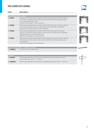 THE COMPLETE RANGE 
Code Description 
Electromechanical tripod turnstiles 
Electromechanical bidirectional turnstile in AISI 304 steel with scotch-brite finish, featuring 
control board, hydraulic damper, high luminosity LED traffic light with signalling display 
and on-board transponder sensor. 
Automatic tripod release in case of blackouts. 
001PST001 
Electromechanical bidirectional turnstile in AISI 304 steel with scotch-brite finish, featuring 
control board, hydraulic damper and high luminosity LED traffic light with signalling 
display. Automatic tripod release in case of blackouts. 
001PST002 
Electromechanical bidirectional turnstile in AISI 304 steel with scotch-brite finishing, 
featuring control board, hydraulic damper, high-luminosity LED traffic light with signalling 
display and system to prevent climbing over. 
Automatic tripod release in case of blackouts. 
001PST003 
Electromechanical bidirectional turnstile in AISI 304 steel with scotch-brite finish, featuring 
control board, hydraulic damper, high luminosity LED traffic with signalling display and 
arm fall system. 
Automatic tripod release in case of blackouts. 
001PST004 
Accessories for: 001PST001 - 001PST002 - 001PST003 
001PSOPSC01 Anti-panic arms with pressure joint. 
Accessories 
AISI 304 steel channeller with post and arc, galvanised steel fixing flange and chrome-plated 
plastic flange cover. H = 1,000 mm. 
001PSOPGO1 
001PSOPGO1X AISI 304 steel channeller with post and arc, fixing flange and flange cover. H = 1,000 mm. 
39 
 