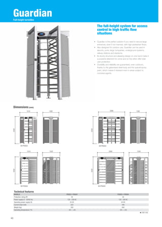 Guardian 
The full-height system for access 
control in high traffic flow 
situations 
• Guardian is the perfect solution if you need to secure large 
entrances, even if not manned, with high pedestrian flows. 
• Also designed for outdoor use, Guardian can be used in 
airports, ports, large companies, underground systems, 
railway stations and stadiums. 
• Its sturdy structure and pleasing design on one hand make it 
a powerful deterrent for crime and on the other offer total 
user protection. 
• Durability and reliability are guaranteed, even outdoors, 
thanks to the galvanised steel body and the special epoxy 
paint, which makes it resistant even in areas subject to 
corrosive agents. 
Dimensions (mm) 
1510 1382 1382 
001PSGS3 001PSGD3 
2332 
2260 
Technical features 
MODELS PSGS3 • PSGS4 PSGD3 • PSGD4 
Protection rating (IP) 44 44 
Power supply (V - 50/60 Hz) 120 - 230 AC 120 - 230 AC 
Operating power supply (V) 24 DC 24 DC 
Current draw (mA) 223 446 
Weight (kg) 350 650 
Operating temperature (°C) -20 ÷ +55 -20 ÷ +55 
230 V AC 
40 
Full-height turnstiles 
001PSGS4 001PSGD4 
2332 2332 
2332 
2260 
1510 
1520 1520 
 