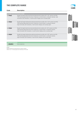 41 
THE COMPLETE RANGE 
Code Description 
Full-height electromechanical turnstiles 
Single full-height electromechanical bidirectional turnstile with 3 120° sectors and RAL 
7035 painted galvanised structure; it features a control board, a hydraulic damper, high 
luminosity LED indicators, a multi-function display and a courtesy light. 
001PSGS3 
Double full-height bidirectional electromechanical turnstile with 3 120° sectors and RAL 
7035 painted galvanised structure it features a control board, a hydraulic damper, 
high-luminosity LED indicators, multi-function display and courtesy light. 
001PSGD3 
Single full-height electromechanical bidirectional turnstile with 4 90° sectors and RAL 
7035 painted galvanised structure it features a control board, a hydraulic damper, 
high luminosity LED indicators, a multi-function display and a courtesy light. 
001PSGS4 
Double full-height bidirectional electromechanical turnstile with 4 90° sectors and RAL 
7035 painted galvanised structure it features a control board, a hydraulic damper, 
high-luminosity LED indicators, multi-function display and courtesy light. 
001PSGD4 
Customised treatments 
119COLOR16 Extra treatment. 
NOTES 
Painting treatment are executed upon customer request. 
Delivery: min 15 working days from receivement of the order. 
 