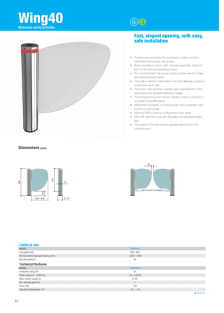 Dimensions (mm) 
• The leaf secured inside the automation makes the lines 
extremely harmonious and simple. 
• Built-in luminous crown, with modular assembly, warns of 
leaf movement and operating status. 
• The control board, the power supply and the electric brake 
are inside the automation. 
• The built-in electric brake blocks the leaf, allowing access to 
authorised users only. 
• The motor with encoder enables easy management of the 
slowdown and obstacle detection stages. 
• The programming and function display screen is located in 
an easily accessible place. 
• Movement activation, via transponder card, magnetic card, 
buttons or photocells. 
• Memory Roll for saving configurations and users. 
• AISI 304 steel structure with plexiglas and tempered glass 
leaf. 
• The speed of the leaf can be adjusted directly from the 
control board. 
166 
820 
Technical features 
MODEL PSWNG40 
Protection rating (IP) 40 
Power supply (V - 50/60 Hz) 120 - 230 AC 
Motor power supply (V) 24 DC 
90° opening speed (s) 1 
Power (W) 120 
Operating temperature (°C) -20 ÷ +55 
24 V DC 
Wing40 
Fast, elegant opening, with easy, 
safe installation 
Limits to use 
MODEL PSWNG40 
Leaf length (mm) 600 / 900 
Min/max width of passage clearance (mm) 1,250 / 1,850 
Max leaf opening (°) 90 
42 
Motorised swing turnstiles 
600 / 900 Ø 174 
986 
10 
50 
MAX PASSAGE CLEARANCE 
 