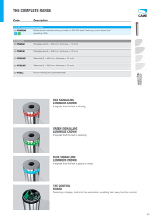RED SIGNALLING 
LUMINOUS CROWN 
It signals that the leaf is closing. 
GREEN SIGNALLING 
LUMINOUS CROWN 
It signals that the leaf is opening. 
BLUE SIGNALLING 
LUMINOUS CROWN 
It signals that the leaf is about to close. 
THE CONTROL 
BOARD 
Featuring a display, built-into the automation, enabling fast, easy function control. 
43 
THE COMPLETE RANGE 
Code Description 
24 V DC motorised swing turnstile 
Bidirectional motorised swing turnstile, in AISI 304 steel, featuring control board and 
signalling LEDs. 
001PSWNG40 
Accessories 
001PSWL60 Plexiglass leaf (L = 600 mm, thickness = 10 mm). 
001PSWL90 Plexiglass leaf (L = 900 mm, thickness = 10 mm). 
001PSWL60C Glass leaf (L = 600 mm, thickness = 10 mm). 
001PSWL90C Glass leaf (L = 900 mm, thickness = 10 mm). 
001PSWLC Kit for hooking the customised leaf. 
 