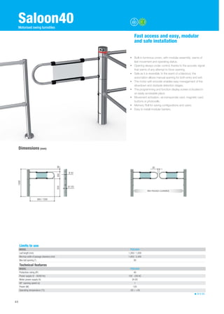 Saloon40 
Dimensions (mm) 
Fast access and easy, modular 
and safe installation 
• Built-in luminous crown, with modular assembly, warns of 
leaf movement and operating status. 
• Opening always under control, thanks to the acoustic signal 
that warns of any attempt to force opening. 
• Safe as it is reversible. In the event of a blackout, the 
automation allows manual opening for both entry and exit. 
• The motor with encoder enables easy management of the 
slowdown and obstacle detection stages. 
• The programming and function display screen is located in 
an easily accessible place. 
• Movement activation, via transponder card, magnetic card, 
buttons or photocells. 
• Memory Roll for saving configurations and users. 
• Easy to install modular barriers. 
Technical features 
MODEL PSSLN40 
Protection rating (IP) 40 
Power supply (V - 50/60 Hz) 120 - 230 AC 
Motor power supply (V) 24 DC 
90° opening speed (s) 1 
Power (W) 120 
Operating temperature (°C) -20 ÷ +55 
24 V DC 
44 
Motorised swing turnstiles 
900 / 1200 
Ø 120 
650 260 98 
1008 
Ø 50 
50 
MAX PASSAGE CLEARANCE 
Limits to use 
MODEL PSSLN40 
Leaf length (mm) 1,200 / 1,830 
Min/max width of passage clearance (mm) 1,850 / 2,450 
Max leaf opening (°) 90 
 