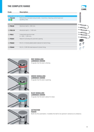 RED SIGNALLING 
LUMINOUS CROWN 
It signals that the leaf is closing. 
GREEN SIGNALLING 
LUMINOUS CROWN 
It signals that the leaf is opening. 
BLUE SIGNALLING 
LUMINOUS CROWN 
It signals that the leaf is about to close. 
ACTIVATION 
RADAR 
Built-into the automation, it enables the leaf to be opened in advance at a distance. 
45 
THE COMPLETE RANGE 
Code Description 
24 V DC motorised swing turnstile 
Bidirectional motorised swing turnstile, in aluminium, featuring control board and 
signalling LEDs. 
001PSSLN40 
Accessories 
001PSSL90 Aluminium leaf (L = 900 mm). 
001PSSL120 Aluminium leaf (L = 1,200 mm). 
Customised aluminium leaf. 
(L = 600 ÷ 1,200 mm). 
001PSSLC 
001PSSA01 Radar for activating the automatic opening. 
001PSSA03 Kit of n. 2 chrome-plated plastic sleeves for barrier fixing. 
001PSSA04 Kit of n. 2 AISI 304 steel sleeves for barrier fixing. 
 