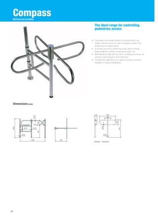 Compass 
Dimensions (mm) 
The ideal range for controlling 
pedestrian access 
• Compass is the simple solution for guiding flows in an 
orderly, efficient way in any size of shopping centre, from 
small shops to hypermarkets. 
• It can also be used in swimming pools, sports centres, 
fitness/wellness centres, amusements parks, etc. 
• Mechanical turnstile with four arms, enabling one person at 
a time to pass through in both directions. 
• The AISI 304 steel structure makes Compass a product 
suitable for outdoor installations. 
46 
Mechanical turnstiles 
Ø 30 
1200 600 
1000 
655 260 
Ø 50 
Ø 40 
Ø 50 
PSOPG01 - PSOPG01X 
260 
916 
135 830 
280 Ø 30 
Ø 50 
 