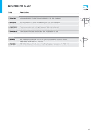 47 
THE COMPLETE RANGE 
Code Description 
Mechanical turnstiles 
001PSSPCWO Movable mechanical turnstile with right-hand post. To be fixed to the floor. 
001PSSPCCW Movable mechanical turnstile with left-hand post. To be fixed to the floor. 
001PSSPFMCWO Fixed mechanical turnstile with right-hand post. To be fixed to the wall. 
001PSSPFMCCW Fixed mechanical turnstile with left-hand post. To be fixed to the wall. 
Accessories 
AISI 304 steel channeller with post and arc, galvanised steel fixing flange and chrome-plated 
plastic flange cover. H = 1,000 mm. 
001PSOPGO1 
001PSOPGO1X AISI 304 steel channeller with post and arc, fixing flange and flange cover. H = 1,000 mm. 
 