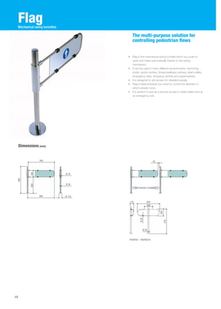 Flag 
Dimensions (mm) 
The multi-purpose solution for 
controlling pedestrian flows 
• Flag is the mechanical swing turnstile which you push to 
open and close automatically thanks to the spring 
mechanism. 
• It can be used in many different environments: swimming 
pools, sports centres, fitness/wellness centres, retail outlets, 
emergency exits, shopping centres and supermarkets. 
• It is designed to aid access for disabled people. 
• Flag is ideal wherever you need to control the direction in 
which people move. 
• It is perfect if used as a service access in retail outlets and as 
an emergency exit. 
48 
Mechanical swing turnstiles 
945 
980 
Ø 70 
Ø 50 
Ø 110 
990 
600 260 
50 
MAX PASSAGE CLEARANCE 
PSOPG01 - PSOPG01X 
260 
916 
135 830 
280 
Ø 30 
Ø 50 
 