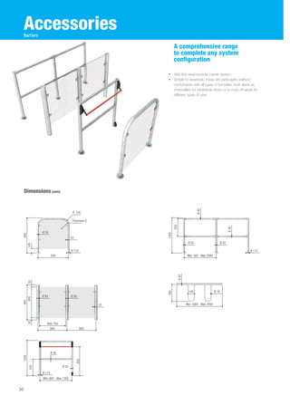 Accessories 
• AISI 304 steel modular barrier system. 
• Simple to assemble, these are particularly useful in 
combination with all types of turnstiles, both alone as 
channellers for pedestrian flows or to mark off areas for 
different types of user. 
Dimensions (mm) 
A comprehensive range 
to complete any system 
configuration 
Min. 900 - Max 1200 908 900 1000 
50 
Barriers 
Ø 50 
50 
Ø 110 
Ø 80 Ø 80 
Max 750 
860 860 
50 
R. 150 
Thickness 6 
830 
50 800 50 145 
430 
850 
Ø 110 
Min. 580 - Max 2080 
1000 
520 
Ø 40 
Ø 40 
Ø 50 Ø 50 
Ø 110 
Ø 50 
Ø 40 
390 
Min. 1000 - Max 2000 
Ø 40 
140 Ø 18 
 