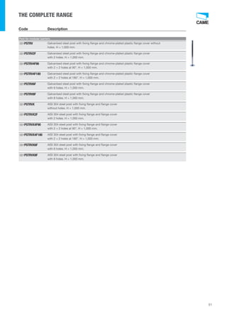 51 
THE COMPLETE RANGE 
Code Description 
Post for modular barriers 
Galvanised steel post with fixing flange and chrome-plated plastic flange cover without 
holes. H = 1,000 mm. 
001PSTRV 
Galvanised steel post with fixing flange and chrome-plated plastic flange cover 
with 2 holes. H = 1,000 mm. 
001PSTRV2F 
Galvanised steel post with fixing flange and chrome-plated plastic flange cover 
with 2 + 2 holes at 90°. H = 1,000 mm. 
001PSTRV4F90 
Galvanised steel post with fixing flange and chrome-plated plastic flange cover 
with 2 + 2 holes at 180°. H = 1,000 mm. 
001PSTRV4F180 
Galvanised steel post with fixing flange and chrome-plated plastic flange cover 
with 6 holes. H = 1,000 mm. 
001PSTRV6F 
Galvanised steel post with fixing flange and chrome-plated plastic flange cover 
with 8 holes. H = 1,000 mm. 
001PSTRV8F 
AISI 304 steel post with fixing flange and flange cover 
without holes. H = 1,000 mm. 
001PSTRVX 
AISI 304 steel post with fixing flange and flange cover 
with 2 holes. H = 1,000 mm. 
001PSTRVX2F 
AISI 304 steel post with fixing flange and flange cover 
with 2 + 2 holes at 90°. H = 1,000 mm. 
001PSTRVX4F90 
AISI 304 steel post with fixing flange and flange cover 
with 2 + 2 holes at 180°. H = 1,000 mm. 
001PSTRVX4F180 
AISI 304 steel post with fixing flange and flange cover 
with 6 holes. H = 1,000 mm. 
001PSTRVX6F 
AISI 304 steel post with fixing flange and flange cover 
with 8 holes. H = 1,000 mm. 
001PSTRVX8F 
 