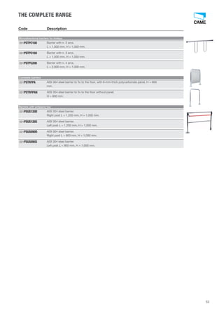 53 
THE COMPLETE RANGE 
Code Description 
Monodirectional barriers for trolleys 
Barrier with n. 2 arcs. 
L = 1,000 mm, H = 1,000 mm. 
001PSTPC100 
Barrier with n. 3 arcs. 
L = 1,500 mm, H = 1,000 mm. 
001PSTPC150 
Barrier with n. 4 arcs. 
L = 2,000 mm, H = 1,000 mm. 
001PSTPC200 
Complete barriers 
AISI 304 steel barrier to fix to the floor, with 6-mm-thick polycarbonate panel. H = 900 
mm. 
001PSTRFPA 
AISI 304 steel barrier to fix to the floor without panel. 
H = 900 mm. 
001PSTRFPAN 
Barriers with antipanic bar 
AISI 304 steel barrier. 
Right post L = 1,200 mm, H = 1,000 mm. 
001PSUS120D 
AISI 304 steel barrier. 
Left post L = 1,200 mm, H = 1,000 mm. 
001PSUS120S 
AISI 304 steel barrier. 
Right post L = 900 mm, H = 1,000 mm. 
001PSUS090D 
AISI 304 steel barrier. 
Left post L = 900 mm, H = 1,000 mm. 
001PSUS090S 
 