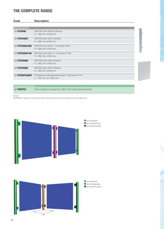 54 
THE COMPLETE RANGE 
Code Description 
Modular barriers 
AISI 304 post without clamps. 
H = 900 mm, Ø 80 mm. 
001PSTRV80 
AISI 304 post with 2 clamps. 
H = 900 mm, Ø 80 mm. 
001PSTRV802F 
AISI 304 post with 2 + 2 clamps at 90°. 
H = 900 mm, Ø 80 mm. 
001PSTRV804F090 
AISI 304 post with 2 + 2 clamps at 180°. 
H = 900 mm, Ø 80 mm. 
001PSTRV804F180 
AISI 304 post with 6 clamps. 
H = 900 mm, Ø 80 mm. 
001PSTRV806F 
AISI 304 post with 8 clamps. 
H = 900 mm, Ø 80 mm. 
001PSTRV808F 
Transparent polycarbonate panel. Thickness: 6 mm. 
L = 750 mm, H = 800 mm. 
001PSTRSFPL60875 
Customised treatments 
001PSMTP01 Extra-charge to change the width of the polycarbonate panel. 
NOTES 
001PSMTP01 Specify the customised width of the panel which must not exceed 750 mm (standard size). 
001PSTRV802F 
001PSTRV804F180 
001PSTRSFPL60875 
90° 
001PSTRV802F 
001PSTRV804F090 
001PSTRSFPL60875 
 