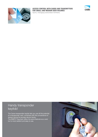 ACCESS CONTROL WITH CARDS AND TRANSMITTERS 
FOR SMALL AND MEDIUM USER VOLUMES 
Gyms, managing subscribed members. 
Handy transponder 
keyfob! 
The Came transponder keyfob lets you use all the potential 
of a transponder card, combined with the convenience of 
always having the access device handy. 
The 009PCT keychain offers the same features as a card, 
but is more resilient and easy to use. 
59 
 