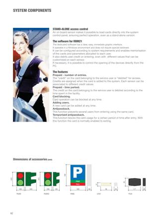 SYSTEM COMPONENTS 
STAND-ALONE access control 
An on board sensor makes it possible to load cards directly into the system 
control panel, ensuring perfect operation, even as a stand-alone version. 
The software for RBM21 
The dedicated software has a clear, easy, immediate graphic interface. 
It operates in a Windows environment and does not require special hardware. 
It can be configured according to system requirements and enables memorisation 
of the cards and parameters allocated to each user. 
It also debits user credit on entering, even with different values that can be 
customised on each sensor. 
If necessary, it is possible to control the opening of the devices directly from the 
PC. 
The features 
Prepaid - number of entries. 
The credit on the card belonging to the service user is debited for access. 
Credits are assigned when the card is added to the system. Each sensor can be 
associated to different credit values. 
Prepaid - time parked. 
The credit on the card belonging to the service user is debited according to the 
time spent in the facility. 
Card blocking. 
Card operation can be blocked at any time. 
Adding users. 
A new card can be added at any time. 
Antipassback. 
This function prevents several users from entering using the same card. 
Temporised antipassback. 
This function blocks the card usage for a certain period of time after entry. With 
this function the card is normally enabled to exiting. 
Dimensions of accessories (mm) 
117 26 
85 
PC40 
62 
FREE 
FULL 
265 430 290 180 500 180 90 28 
635 
27 
410 
700 
PSSRV PSSRV2 PSINS LT001 
 