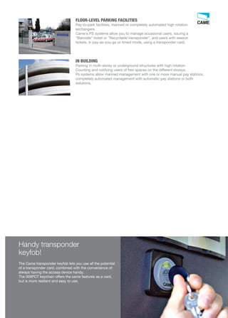 FLOOR-LEVEL PARKING FACILITIES 
Pay-to-park facilities, manned or completely automated high rotation 
exchangers. 
Came's PS systems allow you to manage occasional users, issuing a 
Barcode ticket or Recyclable transponder, and users with season 
tickets, in pay-as-you-go or timed mode, using a transponder card. 
Handy transponder 
keyfob! 
The Came transponder keyfob lets you use all the potential 
of a transponder card, combined with the convenience of 
always having the access device handy. 
The 009PCT keychain offers the same features as a card, 
but is more resilient and easy to use. 
73 
IN BUILDING 
Parking in multi-storey or underground structures with high rotation. 
Counting and notifying users of free spaces on the different storeys. 
Ps systems allow manned management with one or more manual pay stations, 
completely automated management with automatic pay stations or both 
solutions. 
 