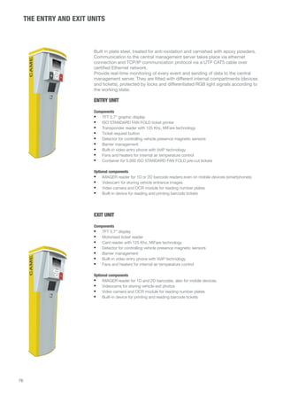 THE ENTRY AND EXIT UNITS 
Built in plate steel, treated for anti-oxidation and varnished with epoxy powders. 
Communication to the central management server takes place via ethernet 
connection and TCP/IP communication protocol via a UTP CAT5 cable over 
certified Ethernet network. 
Provide real-time monitoring of every event and sending of data to the central 
management server. They are fitted with different internal compartments (devices 
and tickets), protected by locks and differentiated RGB light signals according to 
the working state. 
ENTRY UNIT 
Components 
• TFT 5.7” graphic display 
• ISO STANDARD FAN FOLD ticket printer 
• Transponder reader with 125 Khz, MiFare technology 
• Ticket request button 
• Detector for controlling vehicle presence magnetic sensors 
• Barrier management 
• Built-in video entry phone with VoIP technology 
• Fans and heaters for internal air temperature control 
• Container for 5,000 ISO STANDARD FAN FOLD pre-cut tickets 
Optional components 
• IMAGER reader for 1D or 2D barcode readers even on mobile devices (smartphones) 
• Videocam for storing vehicle entrance images 
• Video camera and OCR module for reading number plates 
• Built-in device for reading and printing barcode tickets 
EXIT UNIT 
Components 
• TFT 5.7” display 
• Motorised ticket reader 
• Card reader with 125 Khz, MiFare technology 
• Detector for controlling vehicle presence magnetic sensors 
• Barrier management 
• Built-in video entry phone with VoIP technology 
• Fans and heaters for internal air temperature control 
Optional components 
• IMAGER reader for 1D and 2D barcodes, also for mobile devices. 
• Videocams for storing vehicle exit photos 
• Video camera and OCR module for reading number plates 
• Built-in device for printing and reading barcode tickets 
76 
 
