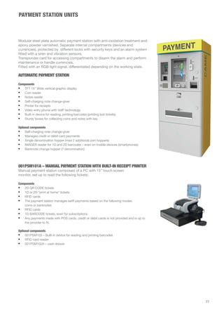 PAYMENT STATION UNITS 
77 
Modular steel plate automatic payment station with anti-oxidation treatment and 
epoxy powder varnished. Separate internal compartments (devices and 
currencies), protected by different locks with security keys and an alarm system 
fitted with a siren and vibration sensors. 
Transponder card for accessing compartments to disarm the alarm and perform 
maintenance or handle currencies. 
Fitted with an RGB light signal, differentiated depending on the working state. 
AUTOMATIC PAYMENT STATION 
Components 
• TFT 15” Wide vertical graphic display 
• Coin reader 
• Notes reader 
• Self-charging note change-giver 
• Printer for receipts 
• Video entry phone with VoIP technology 
• Built-in device for reading, printing barcodes (printing lost tickets) 
• Sturdy boxes for collecting coins and notes with key 
Optional components 
• Self-charging note change-giver 
• Manages credit or debit card payments 
• Single denomination hopper (max 2 additional coin hoppers) 
• IMAGER reader for 1D and 2D barcodes – even on mobile devices (smartphones) 
• Banknote change hopper (1 denomination) 
001PSM101A – MANUAL PAYMENT STATION WITH BUILT-IN RECEIPT PRINTER 
Manual payment station composed of a PC with 15” touch screen 
monitor, set up to read the following tickets: 
Components 
• 2D QR CODE tickets 
• 1D or 2D “print at home” tickets 
• RFID cards 
• The payment station manages tariff payments based on the following modes: 
coins or banknotes 
• RFID cards 
• 1D BARCODE tickets, even for subscriptions 
• Any payments made with POS cards, credit or debit cards is not provided and is up to 
the provider to fit. 
Optional components 
• 001PSM103 – Built-in device for reading and printing barcodes 
• RFID card reader 
• 001PSM102A – cash drawer 
 