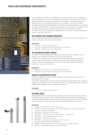 VIDEO AND HARDWARE COMPONENTS 
The management software is installed on the central server, which manages all 
entrance and exit units, via an integrated web server and stores all events onto a 
relational database. Through web clients connected via standard browser, all 
required query and statistical features will be available. The client number is 
available; all users are assigned their own profiles through which they can access 
any associated features. The server also allows you to monitor and manage, even 
remotely, the entrances and exits. There are 32 standard static IP server 
accesses. They can be expanded depending on the systems needs provided the 
server is also set up to do so. 
OCR LICENSE-PLATE READING VIDEOCAMS 
The PS One features a PLATE READER, an OCR module coupled to a specific IP 
video-camera to read and ID license plates. 
Components 
• PSAC105 - Camera for plate reading. 
• PSAC106 – Software license valid for up to four PSAC105. 
• PSAC107 – Support post for the PSAC105. 
EYE SYSTEM FOR VEHICLE IMAGES 
The EYE SYSTEM module is for associating high definition images of all four 
sides of any admitted vehicle (not for license plate reading). 
If needed, by making a simple license plate search (detected by the OCR) or 
ticket search, the provider can view the previously recorded high-definition 
images, one can verify whether a vehicle was damaged before entering the 
parking lot, as a result of a claim. 
Components 
• PSAC108 – Two camera kit for entrance vehicle photos 
• PSAC109 – Support post for taking photos of entry vehicles. 
VEHICLE CLASSIFICATION SYSTEM 
System for defining, at the entrance, different tariffs by vehicle classification 
according to their height. 
Photocells, together with a ground-based sensitive system, determine a vehicle's 
height and so classify it in the system to assign its corresponding tariff. Example: 
differentiated tariffs for cars, motorbikes and buses. 
Components 
• PSAC119 – Vehicle class detection kit. 
EXTERNAL SIGNS 
Indispensable for external signalling of parking space availability, both overall or 
at single levels, the single-sided, modular signs featuring luminous displays can 
be fitted perpendicularly or wall-mounted. Finishing the range, the RED – GREEN 
stop or go lights provide easy signalling of space availability or free lanes. 
Components 
• PSINS two-sided FREE – FULL luminous sign. 
• PSINS2 two-sided luminous sign with modular display for counting total available 
spaces or single level availability. 
• PSCST04A – Panel with 1 variable line. 
• PSCST06A – Traffic light panel + place counter + 1 variable line. 
• PSCST01A – One sided place counter panel. 
• PSCST07A – LED level signboard. 
• PSCST02 – Support post complete with anchoring base. 
• PSCST08 – Kit for fitting the PSCST07A. 
• PSSRV – Traffic light with green and red lights in two separate modules. 
• PSSRV2 – Traffic light with green and red LED lights. 
78 
 