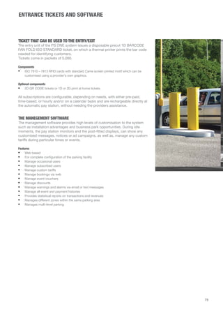 ENTRANCE TICKETS AND SOFTWARE 
TICKET THAT CAN BE USED TO THE ENTRY/EXIT 
The entry unit of the PS ONE system issues a disposable precut 1D BARCODE 
FAN FOLD ISO STANDARD ticket, on which a thermal printer prints the bar code 
needed for identifying customers. 
Tickets come in packets of 5,000. 
Components 
• ISO 7810 – 7813 RFID cards with standard Came screen printed motif which can be 
customised using a provider's own graphics. 
Optional components 
• 2D QR CODE tickets or 1D or 2D print at home tickets. 
All subscriptions are configurable, depending on needs, with either pre-paid, 
time-based, or hourly and/or on a calendar basis and are rechargeable directly at 
the automatic pay station, without needing the providers assistance. 
THE MANEGEMENT SOFTWARE 
The management software provides high levels of customisation to the system 
such as installation advantages and business park opportunities. During idle 
moments, the pay station monitors and the post-fitted displays, can show any 
customised messages, notices or ad campaigns, as well as, manage any custom 
tariffs during particular times or events. 
Features 
• Web based 
• For complete configuration of the parking facility 
• Manage occasional users 
• Manage subscribed users 
• Manage custom tariffs 
• Manage bookings via web 
• Manage event vouchers 
• Manage discounts 
• Manage warnings and alarms via email or text messages 
• Manage all event and payment histories 
• Provides statistical reports on transactions and revenues 
• Manages different zones within the same parking area 
• Manages multi-level parking 
79 
 