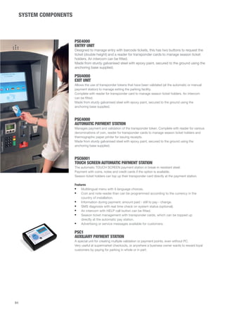 SYSTEM COMPONENTS 
PSE4000 
ENTRY UNIT 
Designed to manage entry with barcode tickets, this has two buttons to request the 
ticket (double height) and a reader for transponder cards to manage season ticket 
holders. An intercom can be fitted. 
Made from sturdy galvanised steel with epoxy paint, secured to the ground using the 
anchoring base supplied. 
PSU4000 
EXIT UNIT 
Allows the use of transponder tokens that have been validated (at the automatic or manual 
payment station) to manage exiting the parking facility. 
Complete with reader for transponder card to manage season ticket holders. An intercom 
can be fitted. 
Made from sturdy galvanised steel with epoxy paint, secured to the ground using the 
anchoring base supplied. 
PSC4000 
AUTOMATIC PAYMENT STATION 
Manages payment and validation of the transponder token. Complete with reader for various 
denominations of coin, reader for transponder cards to manage season ticket holders and 
thermographic paper printer for issuing receipts. 
Made from sturdy galvanised steel with epoxy paint, secured to the ground using the 
anchoring base supplied. 
PSC6001 
TOUCH SCREEN AUTOMATIC PAYMENT STATION 
The automatic TOUCH SCREEN payment station in break-in resistant steel. 
Payment with coins, notes and credit cards if the option is available. 
Season ticket holders can top up their transponder card directly at the payment station. 
Features 
• Multilingual menu with 6 language choices. 
• Coin and note reader than can be programmed according to the currency in the 
country of installation. 
• Information during payment: amount paid - still to pay - change. 
• SMS diagnosis with real time check on system status (optional). 
• An intercom with HELP call button can be fitted. 
• Season ticket management with transponder cards, which can be topped up 
directly at the automatic pay station. 
• Advertising or service messages available for customers. 
PSC1 
AUXILIARY PAYMENT STATION 
A special unit for creating multiple validation or payment points, even without PC. 
Very useful at supermarket checkouts, or anywhere a business owner wants to reward loyal 
customers by paying for parking in whole or in part. 
84 
 