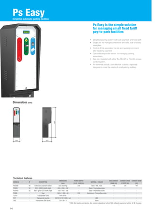 Ps Easy 
• Simplified parking system with coin payment and fixed tariff. 
• Single unit for managing entrances and exits, built of sturdy 
steel plate. 
• Control of the associated barrier and opening command 
after receiving payment 
• Optional transponder sensor for managing parking 
subscribers. 
• Can be integrated with either the Rbm21 or Rbm84 access 
control system. 
• An extremely simple, cost-effective solution, especially 
designed to meet the needs of small parking facilities. 
Dimensions (mm) 
Ps Easy is the simple solution 
for managing small fixed tariff 
pay-to-park facilities 
Simplified automatic parking facilities 
425 
1500 
94 
295 
Technical features 
MODELS IP DESCRIPTION 
DIMENSIONS 
(mm) 
POWER SUPPLY 
( V AC - 50/60 Hz) 
MATERIAL / COLOUR 
MAX CURRENT 
DRAW (VA) 
CURRENT DRAW 
AT REST (VA) 
CURRENT DRAW 
(VA) 
PS5000 40 Automatic payment station (see drawing) 230 Steel / RAL 1028 *190 125 *44 
PSSRV 55 RED - GREEN traffic light. 265 x 635 x 430 - Steel / Polymethacrylate - - - 
PSSRV2 55 Red / green LED traffic light 180 x 410 x 290 - Steel / Polymethacrylate - - - 
PSINS - Sign 900 x 1,300 x 80 230 Aluminium / Polymethacrylate - - - 
TST01 - Transponder card from R700 - - - - - 
PCT - Transponder keyfob ISO7810-7813 (85 x 54) - ABS - - - 
TAG - Transponder TAG (bulb) 33 x 49 x 4 - Glass - - - 
* With the heating unit active, the resistor absorbs a further 500 mA and requires a further 90 W of power 
 