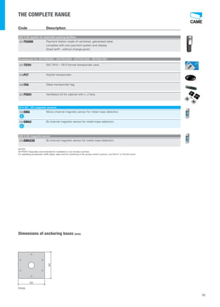95 
THE COMPLETE RANGE 
Code Description 
230 V AC system for automatic parking facilities 
Galvanised and painted steel entry unit, with sensor for transponder card and keyfobs, 
ticket issuer and display for visualising season ticket holders credit. 
001PS5000 
Payment station made of varnished, galvanised steel, 
complete with coin payment system and display 
(fixed tariff – without change-giver). 
Accessories for: 001PSE3000 - 001PSU3000 - 001PSC3000 - 001PSC7001 
001TST01 ISO 7810 – 7813 format transponder card. 
009PCT Keyfob transponder. 
009TAG Glass transponder tag. 
001PSV01 Ventilation kit for cabinet with n. 2 fans. 
24 V AC - DC magnetic sensors 
009SMA Mono-channel magnetic sensor for metal mass detection. 
009SMA2 Bi-channel magnetic sensor for metal mass detection. 
230 V AC magnetic sensor 
009SMA220 Bi-channel magnetic sensor for metal mass detection. 
NOTES 
001PSV01 Especially recommended for installation in hot climate countries. 
For signalling accessories, traffic lights, signs and for combining to the access cont 
control systems, see Rbm21 or Rbm84 series. 
Dimensions of anchoring bases (mm) 
300 
300 
PS5000 
 