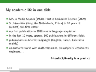 My academic life in one slide
MA in Media Studies (1998), PhD in Computer Science (2009)
5 Universities (Italy, the Nether...