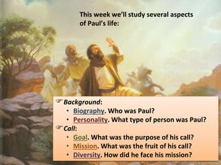 Background:
• Biography. Who was Paul?
• Personality. What type of person was Paul?
Call:
• Goal. What was the purpose of his call?
• Mission. What was the fruit of his call?
• Diversity. How did he face his mission?
This week we’ll study several aspects
of Paul’s life:
 