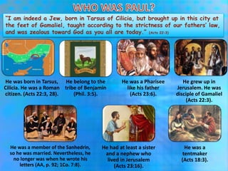 “I am indeed a Jew, born in Tarsus of Cilicia, but brought up in this city at
the feet of Gamaliel, taught according to the strictness of our fathers’ law,
and was zealous toward God as you all are today.” (Acts 22:3)
He was born in Tarsus,
Cilicia. He was a Roman
citizen. (Acts 22:3, 28).
He belong to the
tribe of Benjamin
(Phil. 3:5).
He was a Pharisee
like his father
(Acts 23:6).
He grew up in
Jerusalem. He was
disciple of Gamaliel
(Acts 22:3).
He was a member of the Sanhedrin,
so he was married. Nevertheless, he
no longer was when he wrote his
letters (AA, p. 92; 1Co. 7:8).
He had at least a sister
and a nephew who
lived in Jerusalem
(Acts 23:16).
He was a
tentmaker
(Acts 18:3).
 