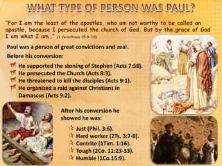 “For I am the least of the apostles, who am not worthy to be called an
apostle, because I persecuted the church of God. But by the grace of God
I am what I am…” (1 Corinthians 15:9-10)
Paul was a person of great convictions and zeal.
Before his conversion:
He supported the stoning of Stephen (Acts 7:58).
He persecuted the Church (Acts 8:3).
He threatened to kill the disciples (Acts 9:1).
He organized a raid against Christians in
Damascus (Acts 9:2).
After his conversion he
showed he was:
 Just (Phil. 3:6).
 Hard worker (2Ts. 3:7-8).
 Contrite (1Tim. 1:16).
 Tough (2Co. 11:23-33).
 Humble (1Co.15:9).
 