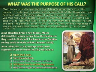 “But rise and stand on your feet; for I have appeared to you for this
purpose, to make you a minister and a witness both of the things which you
have seen and of the things which I will yet reveal to you. I will deliver
you from the Jewish people, as well as from the Gentiles, to whom I now
send you, to open their eyes, in order to turn them from darkness to light,
and from the power of Satan to God, that they may receive forgiveness of
sins and an inheritance among those who are sanctified by faith in Me.”
(Acts 26:16-18)
Jesus considered Paul a new Moses. Moses
delivered the Hebrew people from the Gentiles so
they could do God’s will. Paul went to the Gentiles
so they could do God’s will too (Romans 15:19).
Jesus called him so His message could reach
everyone. In order to fulfill his call, Paul had to:
 Open their eyes.
 Turn them to light.
 Free them from the power of Satan.
 Tell them how to receive forgiveness.
 Help them to get an eternal inheritance.
 
